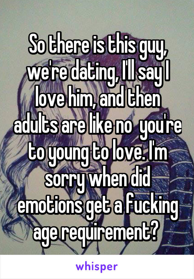 So there is this guy, we're dating, I'll say I love him, and then adults are like no  you're to young to love. I'm sorry when did emotions get a fucking age requirement? 