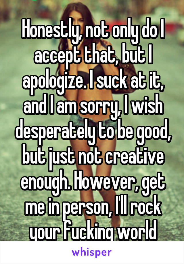 Honestly, not only do I accept that, but I apologize. I suck at it, and I am sorry, I wish desperately to be good, but just not creative enough. However, get me in person, I'll rock your fucking world