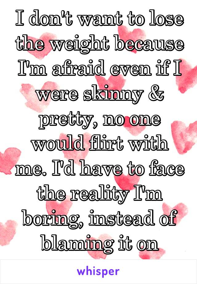 I don't want to lose the weight because I'm afraid even if I were skinny & pretty, no one would flirt with me. I'd have to face the reality I'm boring, instead of blaming it on shallow men.