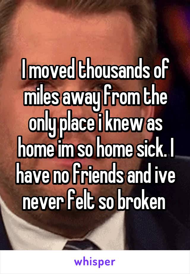 I moved thousands of miles away from the only place i knew as home im so home sick. I have no friends and ive never felt so broken 