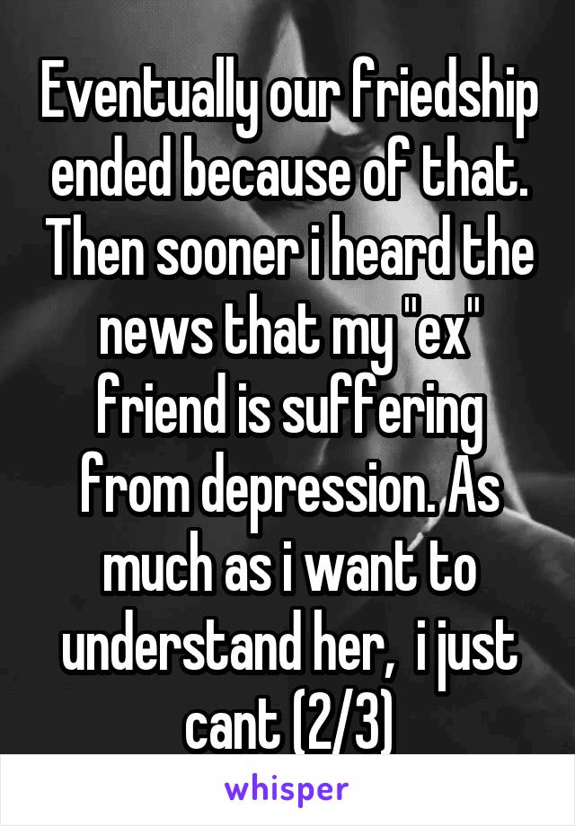 Eventually our friedship ended because of that. Then sooner i heard the news that my "ex" friend is suffering from depression. As much as i want to understand her,  i just cant (2/3)