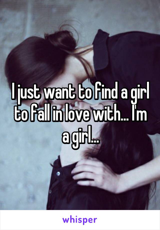 I just want to find a girl to fall in love with... I'm a girl...