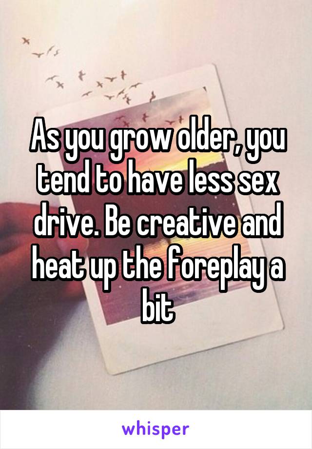 As you grow older, you tend to have less sex drive. Be creative and heat up the foreplay a bit