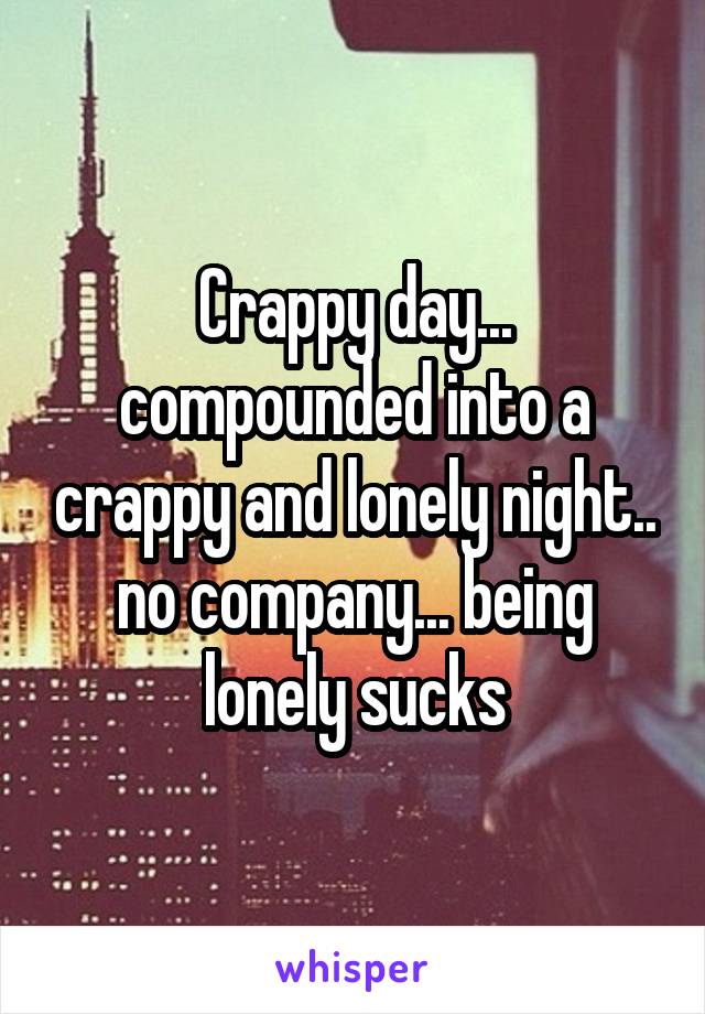 Crappy day... compounded into a crappy and lonely night.. no company... being lonely sucks