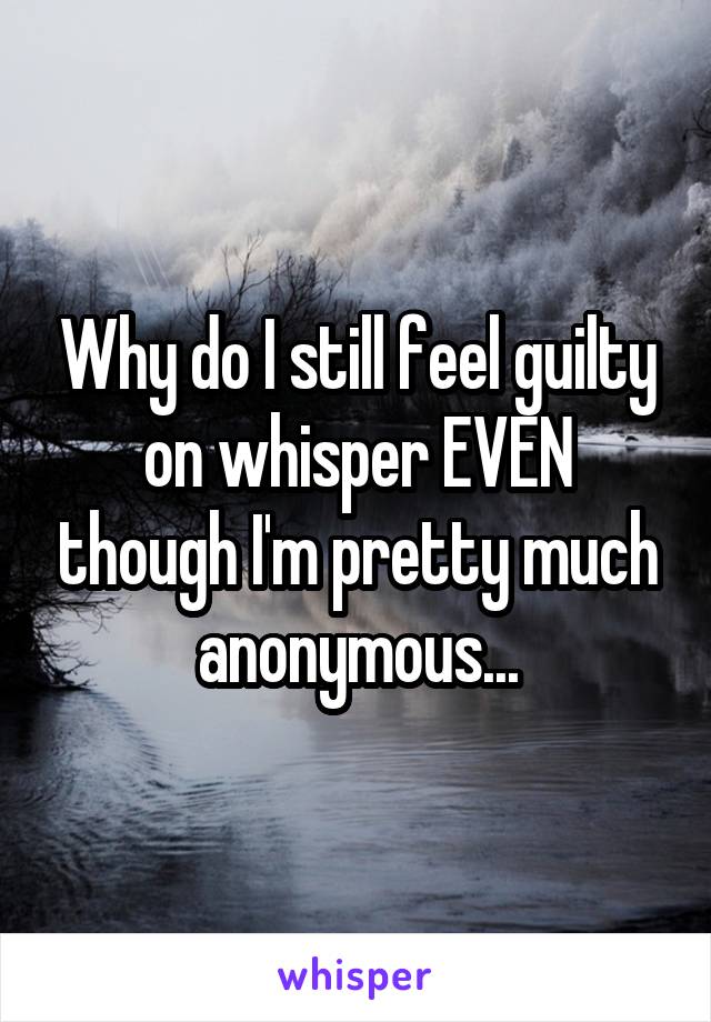 Why do I still feel guilty on whisper EVEN though I'm pretty much anonymous...