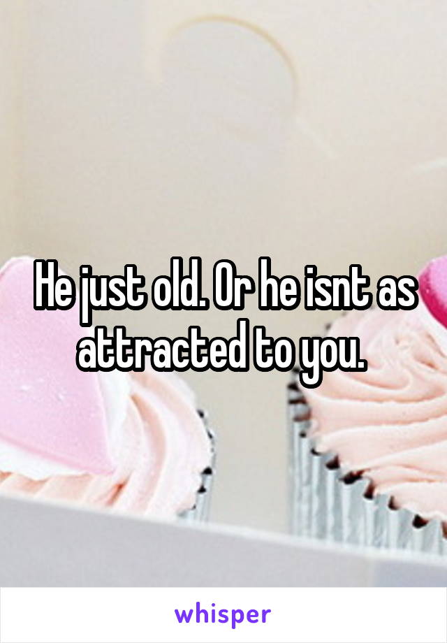 He just old. Or he isnt as attracted to you. 