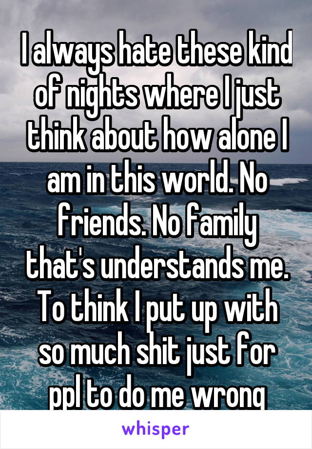 I always hate these kind of nights where I just think about how alone I am in this world. No friends. No family that's understands me. To think I put up with so much shit just for ppl to do me wrong