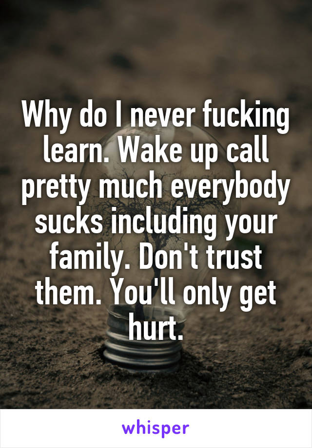 Why do I never fucking learn. Wake up call pretty much everybody sucks including your family. Don't trust them. You'll only get hurt.