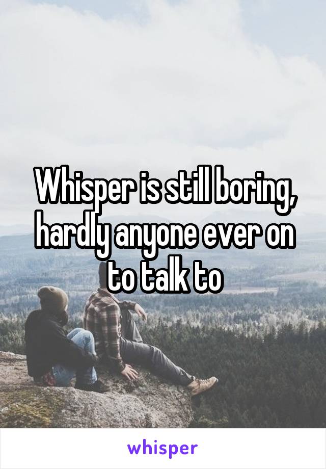 Whisper is still boring, hardly anyone ever on to talk to