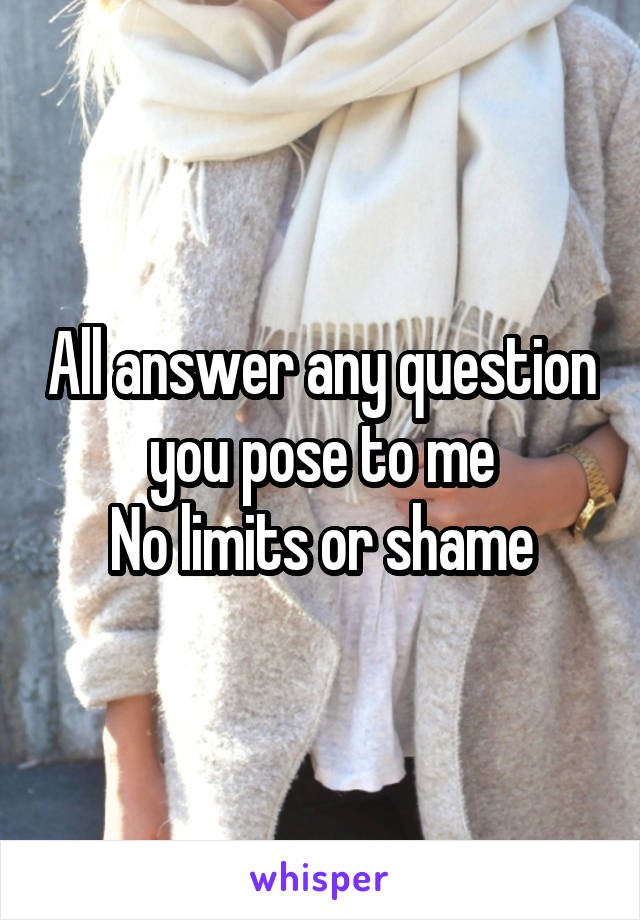 All answer any question you pose to me
No limits or shame