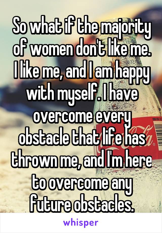 So what if the majority of women don't like me. I like me, and I am happy with myself. I have overcome every obstacle that life has thrown me, and I'm here to overcome any future obstacles.