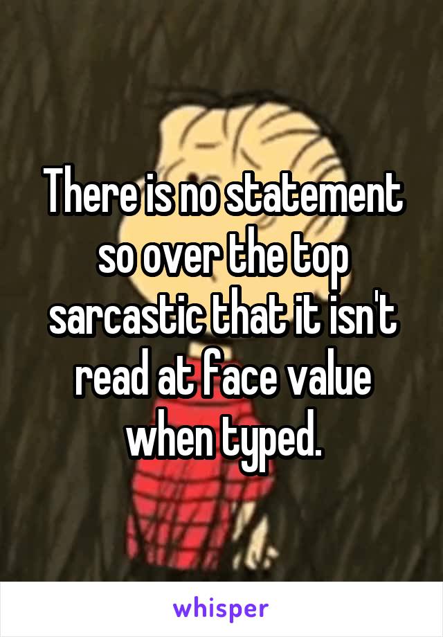 There is no statement so over the top sarcastic that it isn't read at face value when typed.