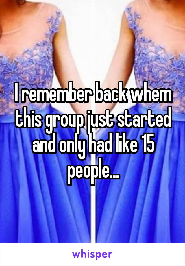 I remember back whem this group just started and only had like 15 people...