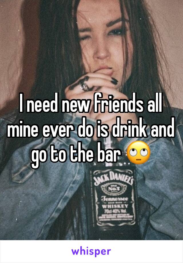 I need new friends all mine ever do is drink and go to the bar 🙄