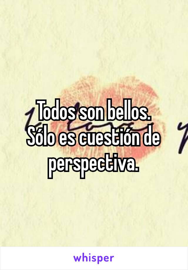 Todos son bellos.
Sólo es cuestión de perspectiva.