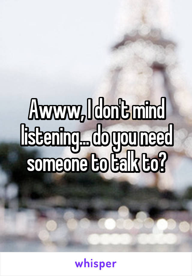 Awww, I don't mind listening... do you need someone to talk to?