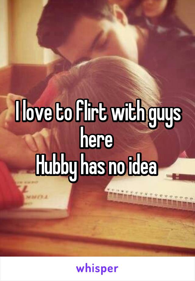 I love to flirt with guys here 
Hubby has no idea 