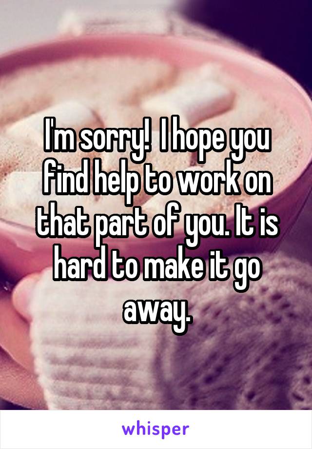 I'm sorry!  I hope you find help to work on that part of you. It is hard to make it go away.