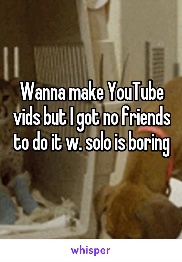 Wanna make YouTube vids but I got no friends to do it w. solo is boring 