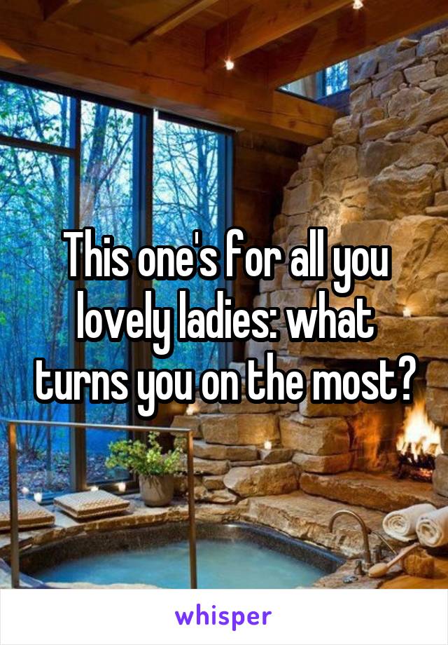 This one's for all you lovely ladies: what turns you on the most?