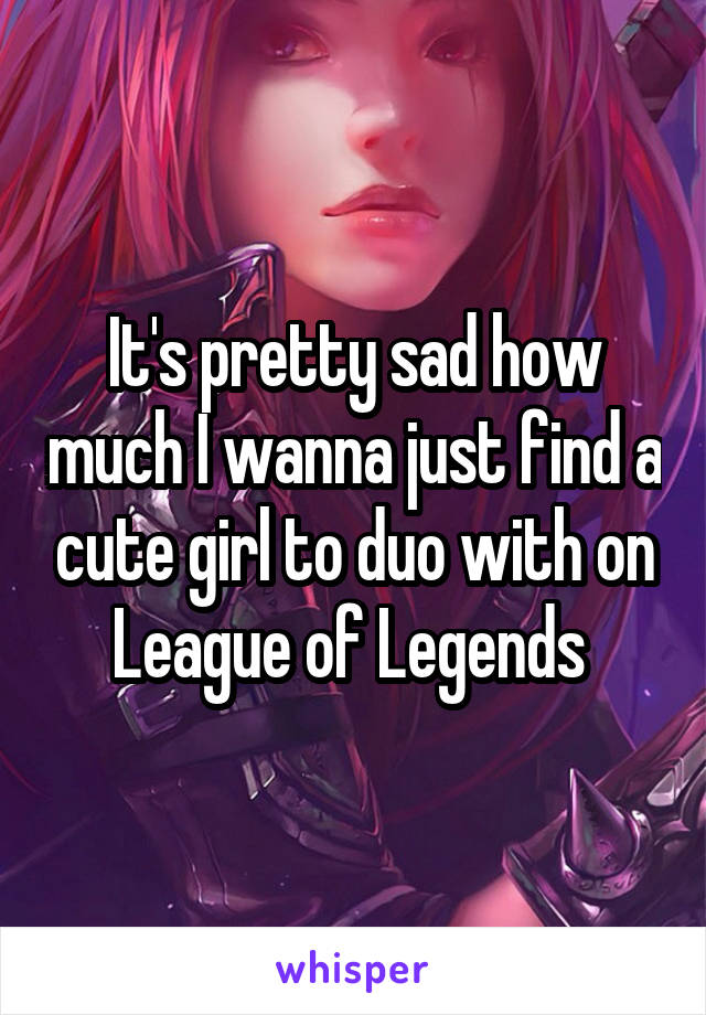 It's pretty sad how much I wanna just find a cute girl to duo with on League of Legends 