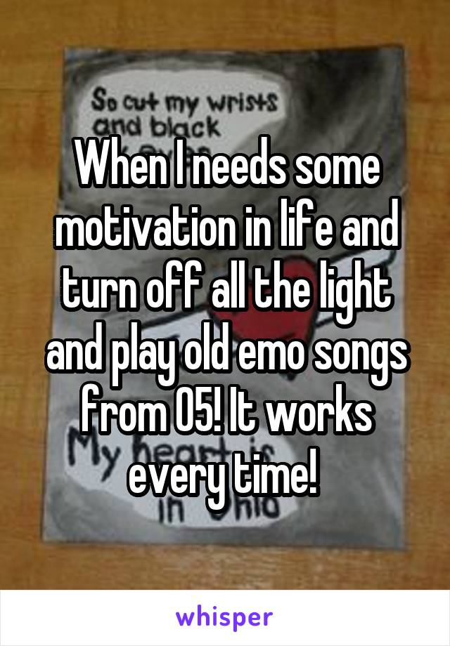 When I needs some motivation in life and turn off all the light and play old emo songs from 05! It works every time! 