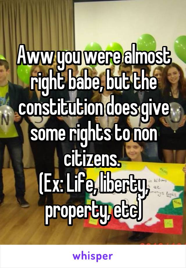 Aww you were almost right babe, but the constitution does give some rights to non citizens. 
(Ex: Life, liberty, property, etc)