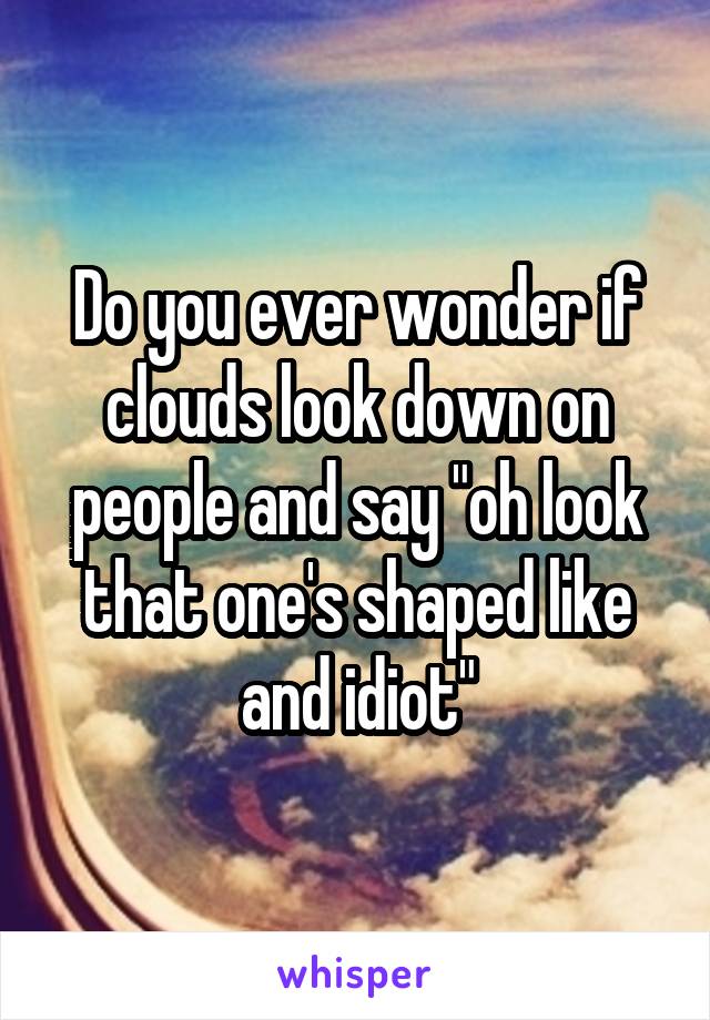 Do you ever wonder if clouds look down on people and say "oh look that one's shaped like and idiot"