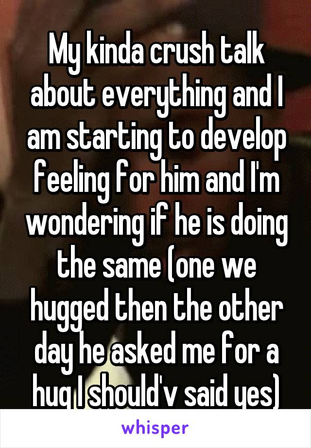 My kinda crush talk about everything and I am starting to develop feeling for him and I'm wondering if he is doing the same (one we hugged then the other day he asked me for a hug I should'v said yes)