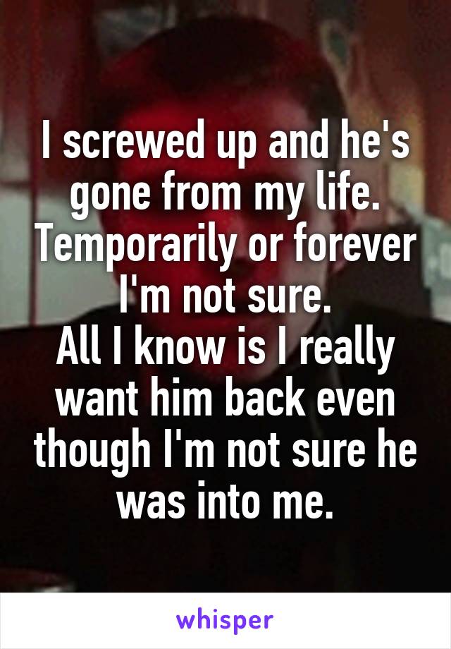 I screwed up and he's gone from my life. Temporarily or forever I'm not sure.
All I know is I really want him back even though I'm not sure he was into me.