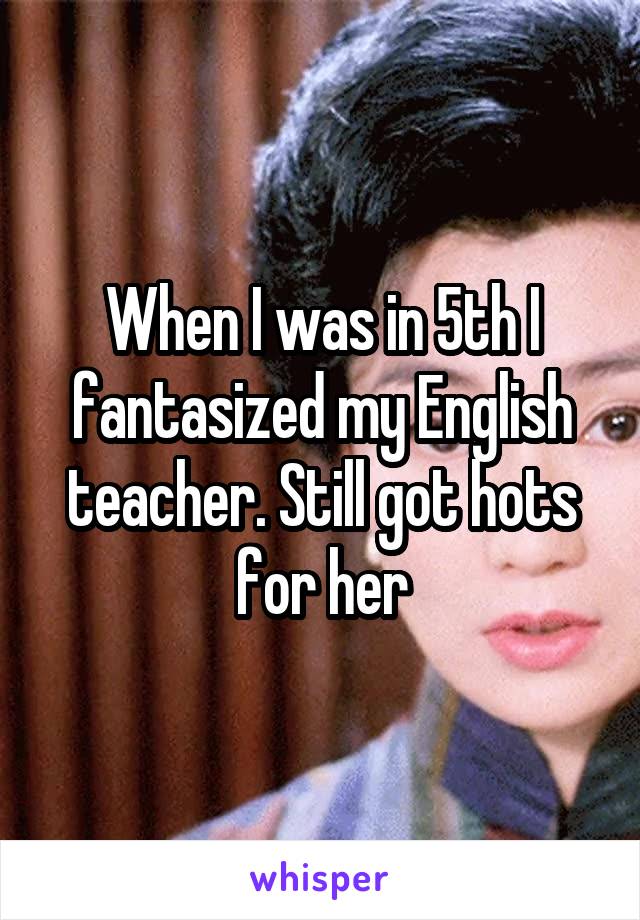 When I was in 5th I fantasized my English teacher. Still got hots for her