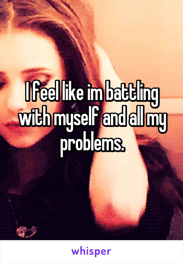 I feel like im battling with myself and all my problems.
