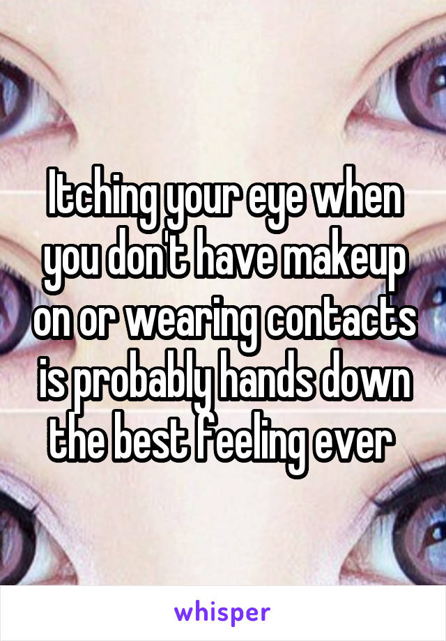 Itching your eye when you don't have makeup on or wearing contacts is probably hands down the best feeling ever 