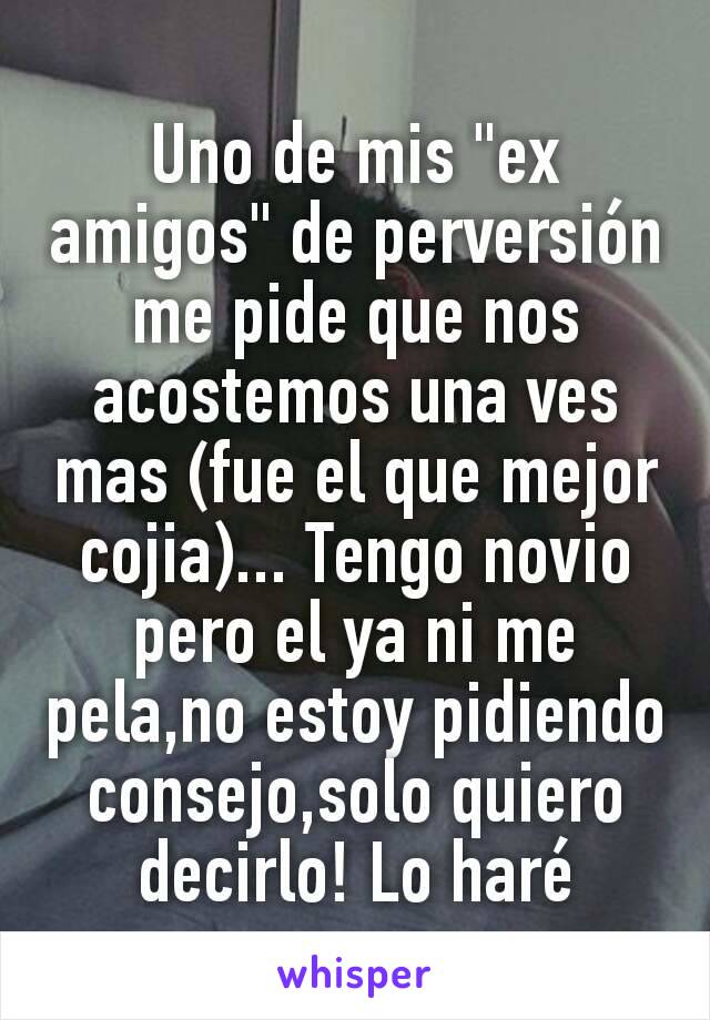 Uno de mis "ex amigos" de perversión me pide que nos acostemos una ves mas (fue el que mejor cojia)... Tengo novio pero el ya ni me pela,no estoy pidiendo consejo,solo quiero decirlo! Lo haré