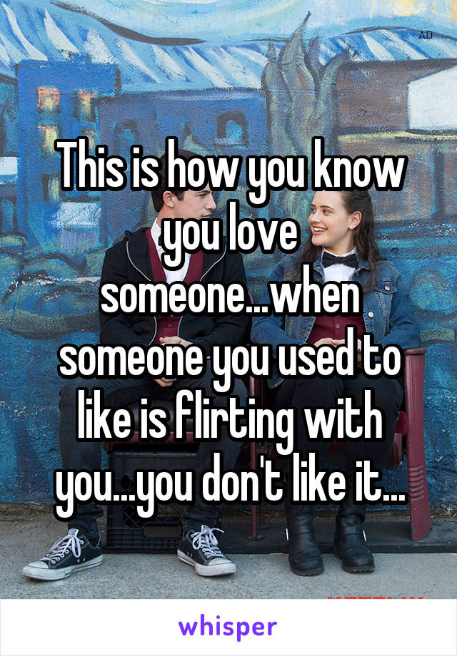 This is how you know you love someone...when someone you used to like is flirting with you...you don't like it...