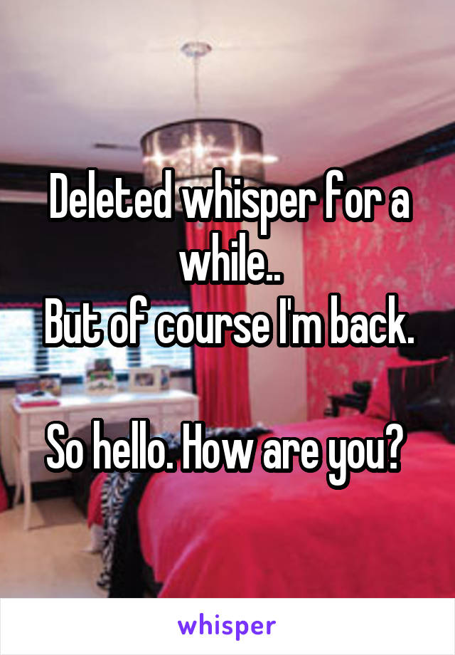 Deleted whisper for a while..
But of course I'm back. 
So hello. How are you? 