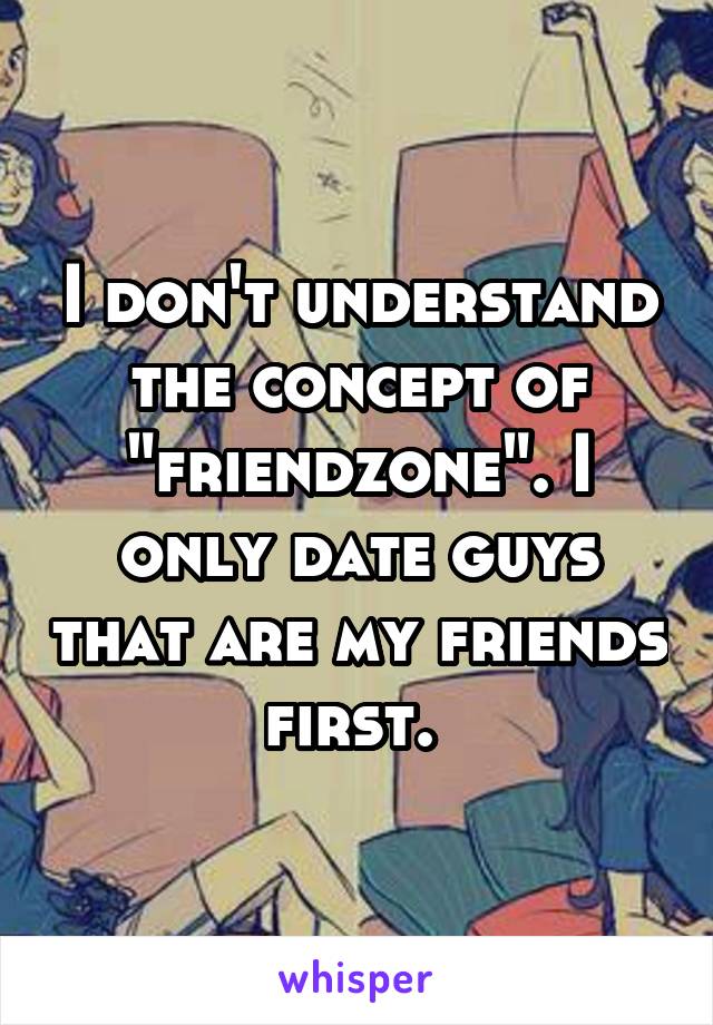 I don't understand the concept of "friendzone". I only date guys that are my friends first. 