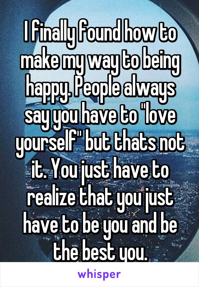 I finally found how to make my way to being happy. People always say you have to "love yourself" but thats not it. You just have to realize that you just have to be you and be the best you.