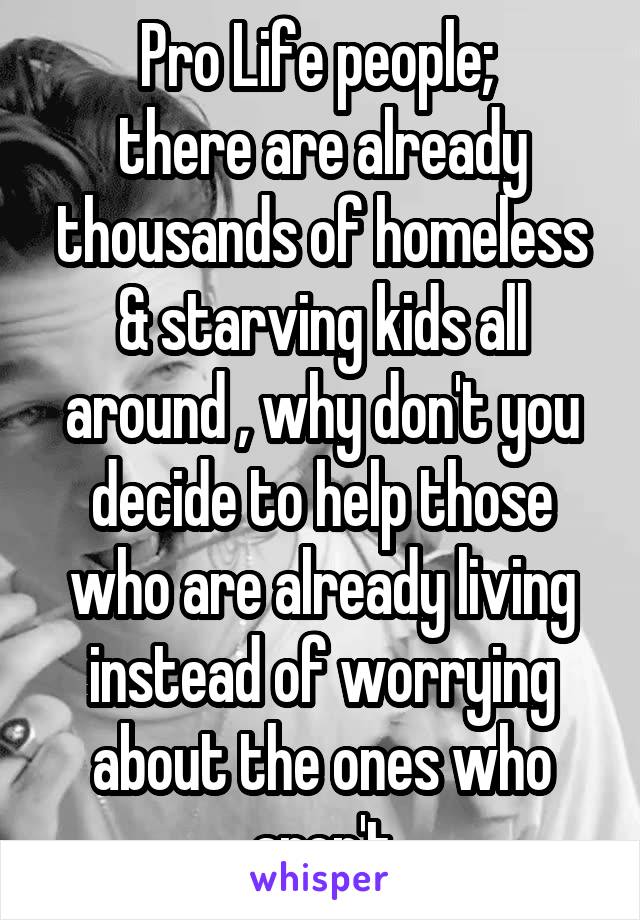 Pro Life people; 
there are already thousands of homeless & starving kids all around , why don't you decide to help those who are already living instead of worrying about the ones who aren't