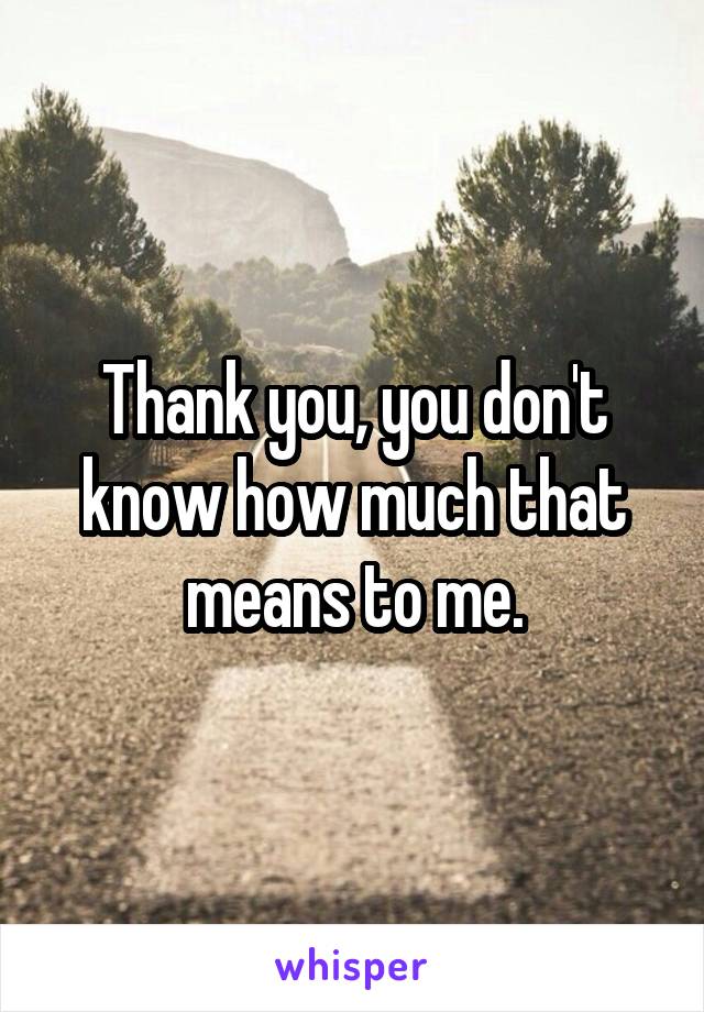 Thank you, you don't know how much that means to me.