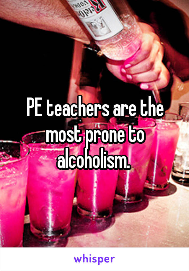 PE teachers are the most prone to alcoholism. 