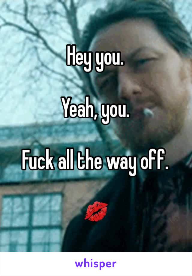 Hey you. 

Yeah, you. 

Fuck all the way off. 

💋