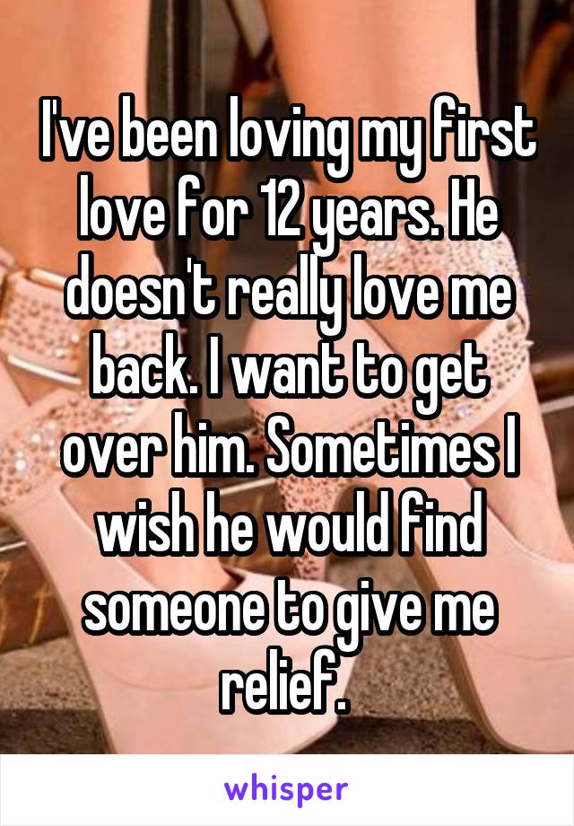 I've been loving my first love for 12 years. He doesn't really love me back. I want to get over him. Sometimes I wish he would find someone to give me relief. 