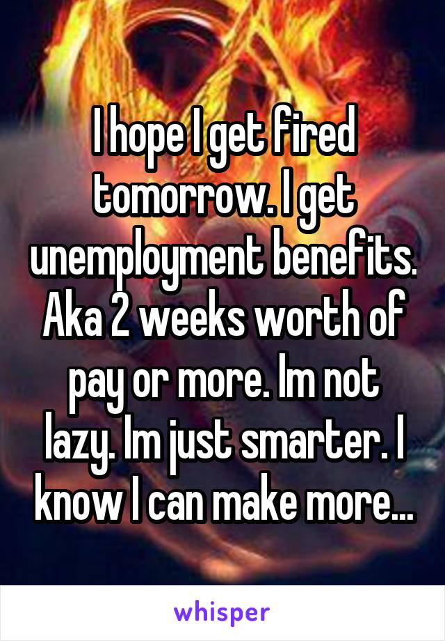 I hope I get fired tomorrow. I get unemployment benefits. Aka 2 weeks worth of pay or more. Im not lazy. Im just smarter. I know I can make more...