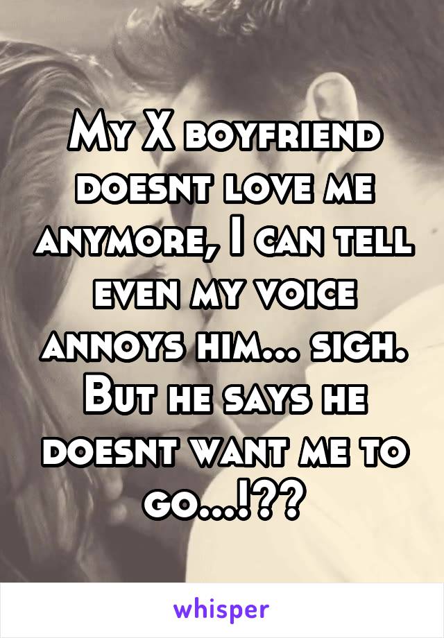 My X boyfriend doesnt love me anymore, I can tell even my voice annoys him... sigh. But he says he doesnt want me to go...!??