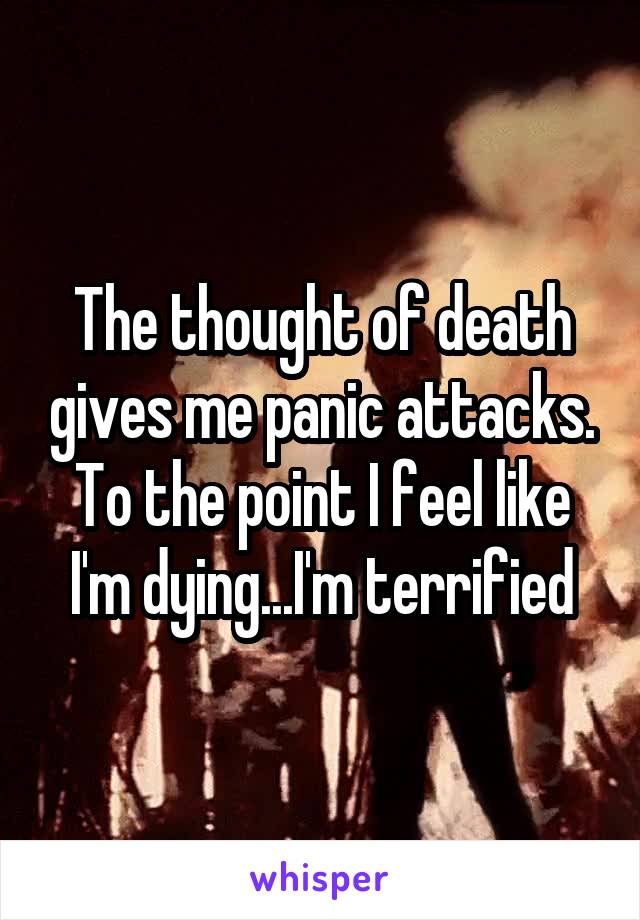 The thought of death gives me panic attacks. To the point I feel like I'm dying...I'm terrified