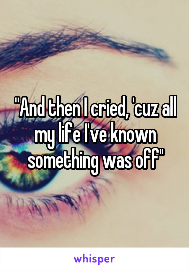 "And then I cried, 'cuz all my life I've known something was off"