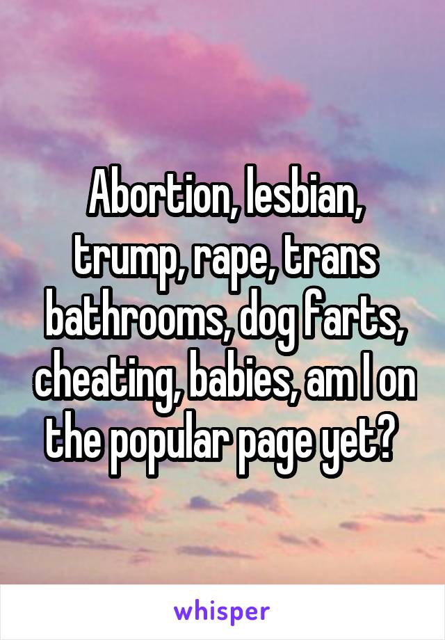 Abortion, lesbian, trump, rape, trans bathrooms, dog farts, cheating, babies, am I on the popular page yet? 