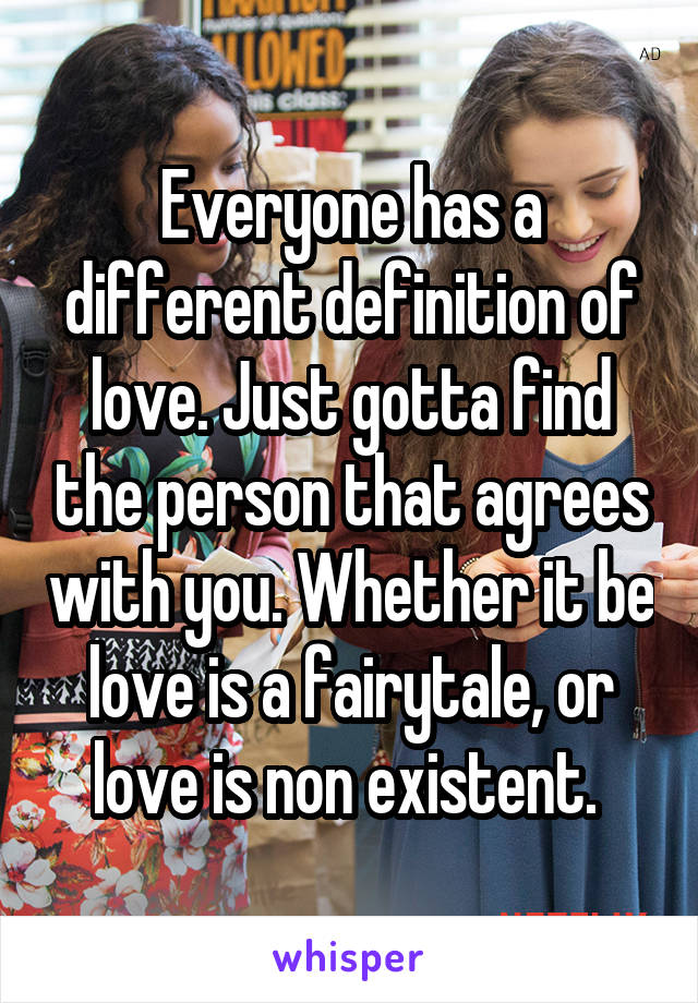 Everyone has a different definition of love. Just gotta find the person that agrees with you. Whether it be love is a fairytale, or love is non existent. 