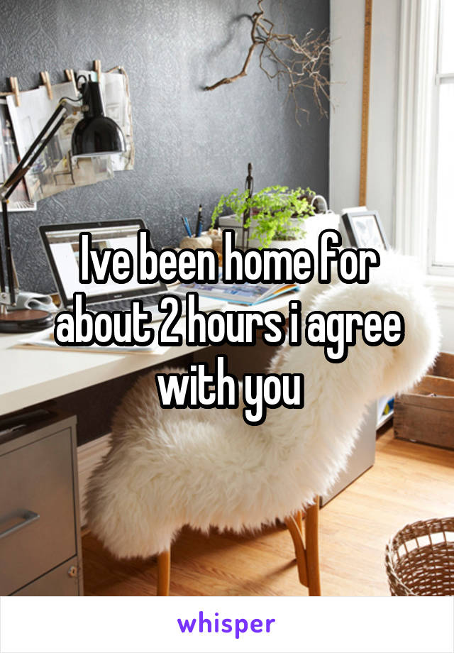 Ive been home for about 2 hours i agree with you